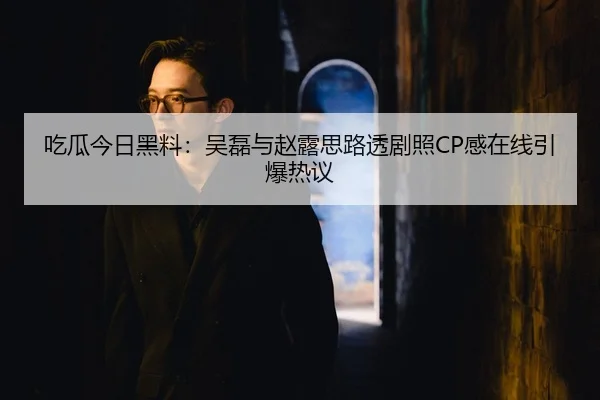 吃瓜今日黑料：吴磊与赵露思路透剧照CP感在线引爆热议